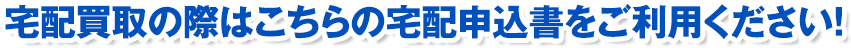 宅配買取の際はこちらの宅配申込書をご利用ください!
